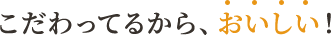 こだわってるから、おいしい！